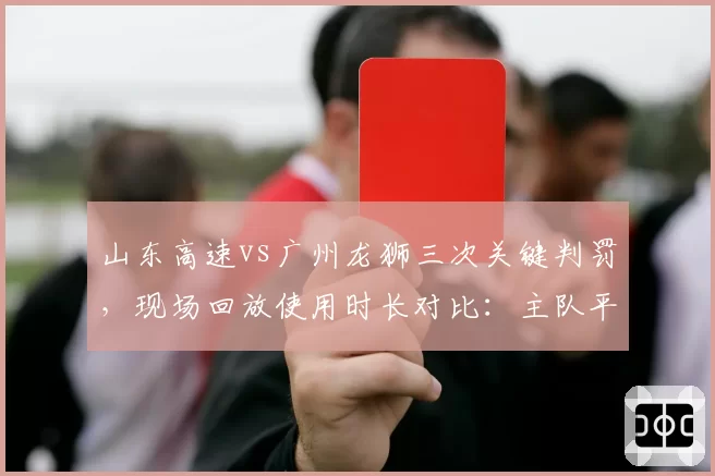 山东高速vs广州龙狮三次关键判罚，现场回放使用时长对比：主队平均短15秒，客队反应激烈
