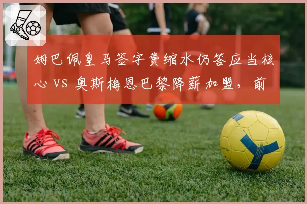 姆巴佩皇马签字费缩水仍答应当核心 vs 奥斯梅恩巴黎降薪加盟，前锋签约谈判侧重点差异