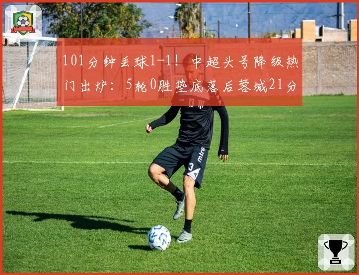 101分钟丢球1-1！中超头号降级热门出炉：5轮0胜垫底落后蓉城21分