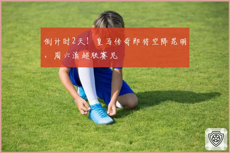 倒计时2天!皇马传奇即将空降昆明,周六滇超联赛见