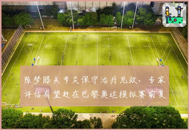 陈梦膝关节炎保守治疗见效，专家评估有望赶在巴黎奥运模拟赛前复出