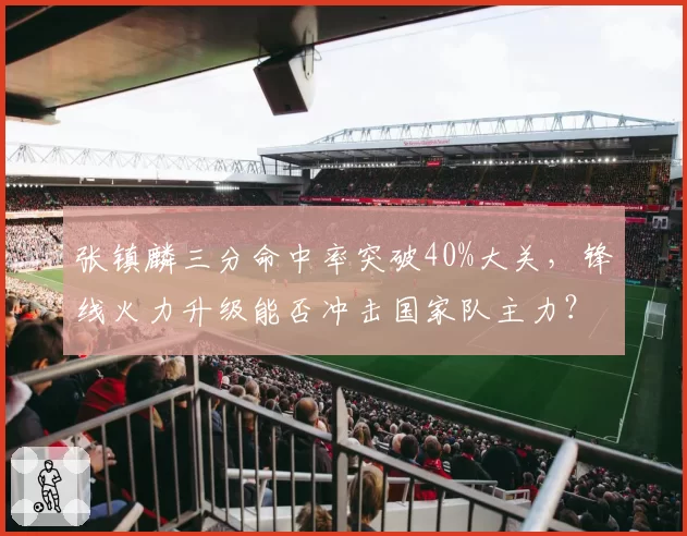 张镇麟三分命中率突破40%大关，锋线火力升级能否冲击国家队主力？