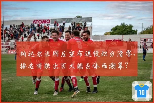 纳达尔法网后宣布退役积分清零，排名将跌出百大能否体面谢幕？
