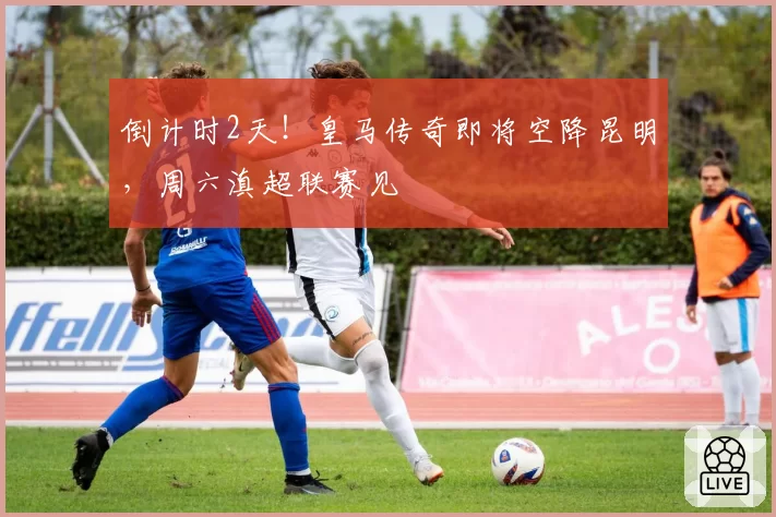 倒计时2天!皇马传奇即将空降昆明,周六滇超联赛见