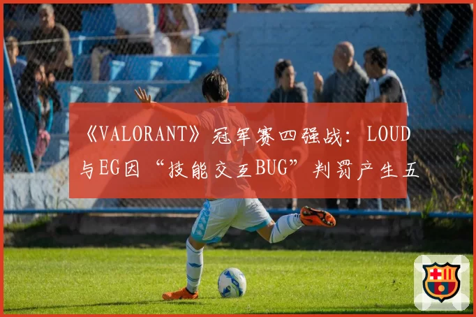 《VALORANT》冠军赛四强战：LOUD与EG因“技能交互BUG”判罚产生五次冲突