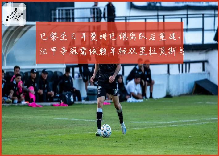 巴黎圣日耳曼姆巴佩离队后重建，法甲争冠需依赖年轻双星拉莫斯与埃梅里