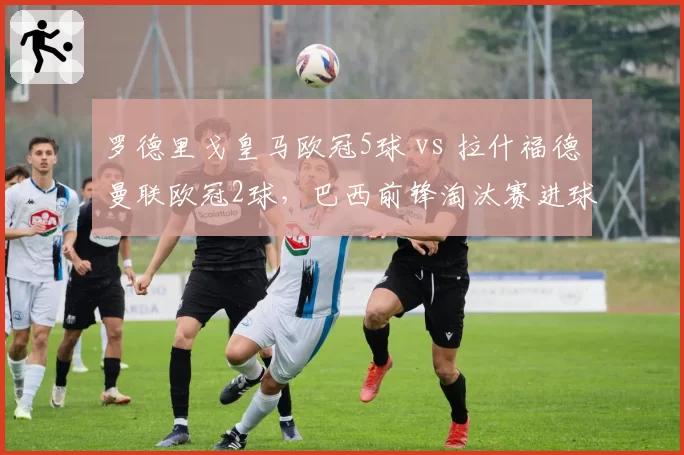 罗德里戈皇马欧冠5球 vs 拉什福德曼联欧冠2球，巴西前锋淘汰赛进球效率翻倍