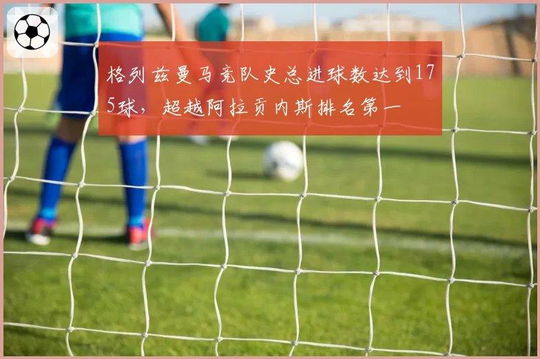 格列兹曼马竞队史总进球数达到175球，超越阿拉贡内斯排名第一
