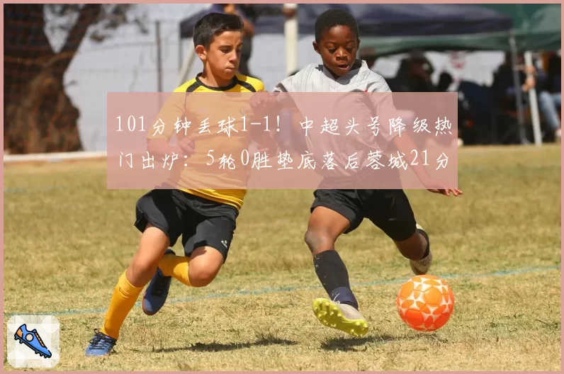 101分钟丢球1-1!中超头号降级热门出炉:5轮0胜垫底落后蓉城21分