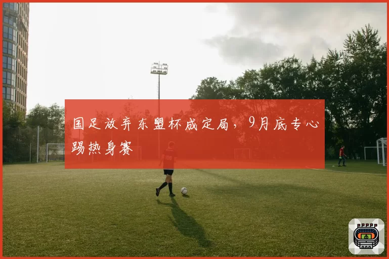 国足放弃东盟杯成定局，9月底专心踢热身赛