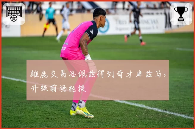 雄鹿交易洛佩兹得到奇才库兹马，升级前场轮换