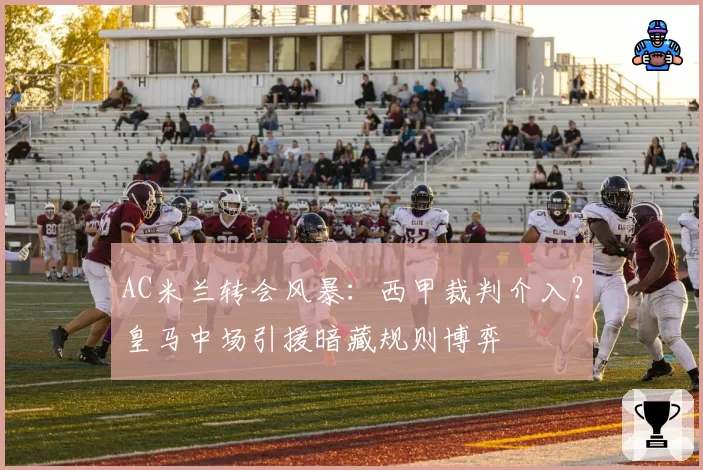 AC米兰转会风暴:西甲裁判介入?皇马中场引援暗藏规则博弈