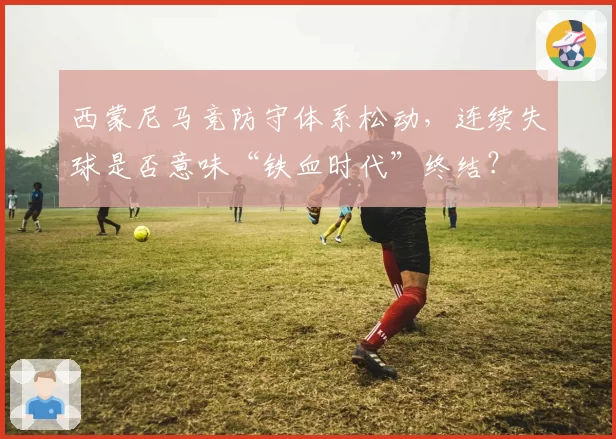 西蒙尼马竞防守体系松动，连续失球是否意味“铁血时代”终结？