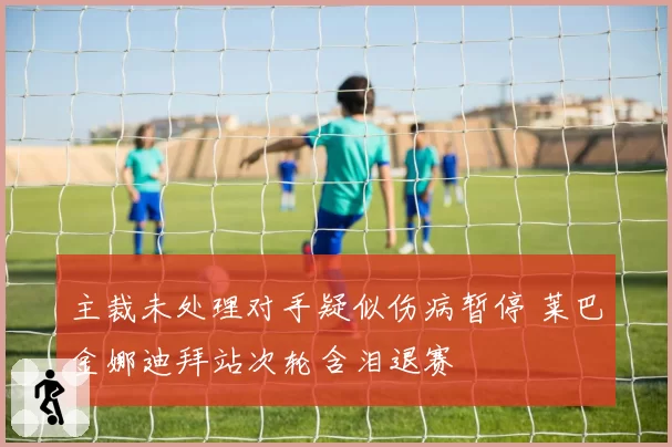 主裁未处理对手疑似伤病暂停 莱巴金娜迪拜站次轮含泪退赛