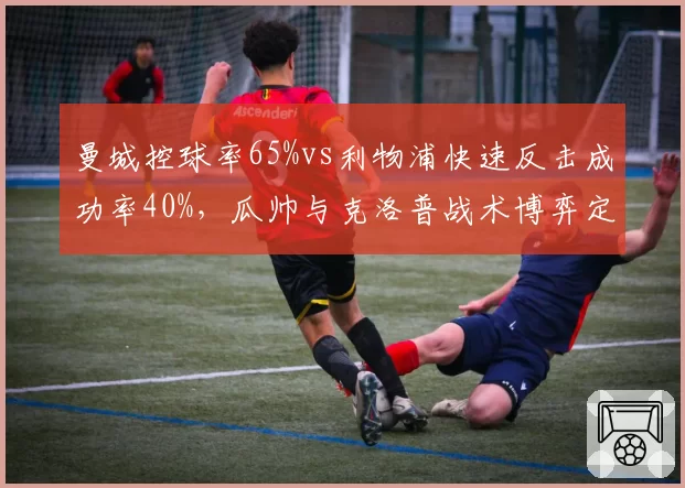 曼城控球率65%vs利物浦快速反击成功率40%，瓜帅与克洛普战术博弈定胜负