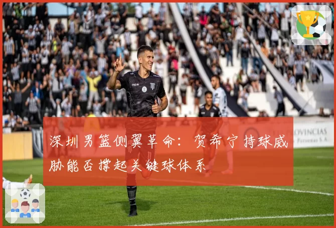 深圳男篮侧翼革命:贺希宁持球威胁能否撑起关键球体系
