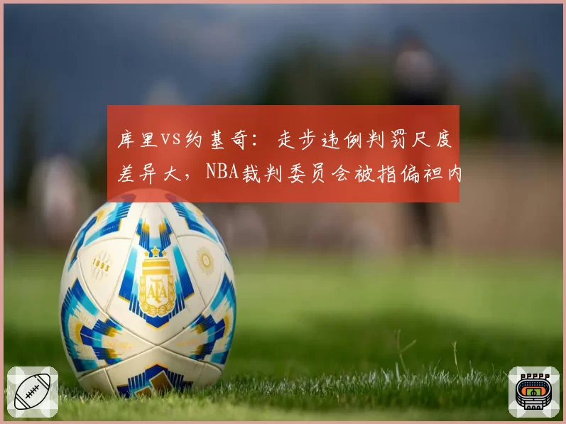 库里vs约基奇：走步违例判罚尺度差异大，NBA裁判委员会被指偏袒内线