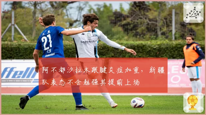 阿不都沙拉木跟腱炎症加重,新疆队表态不会勉强其提前上场