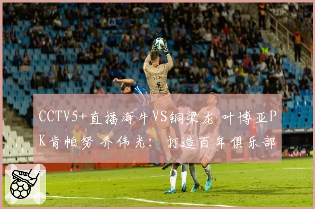 CCTV5+直播海牛VS铜梁龙 叶博亚PK肯帕努 乔伟光:打造百年俱乐部