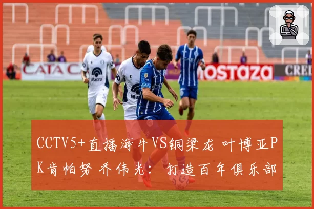 CCTV5+直播海牛VS铜梁龙 叶博亚PK肯帕努 乔伟光:打造百年俱乐部