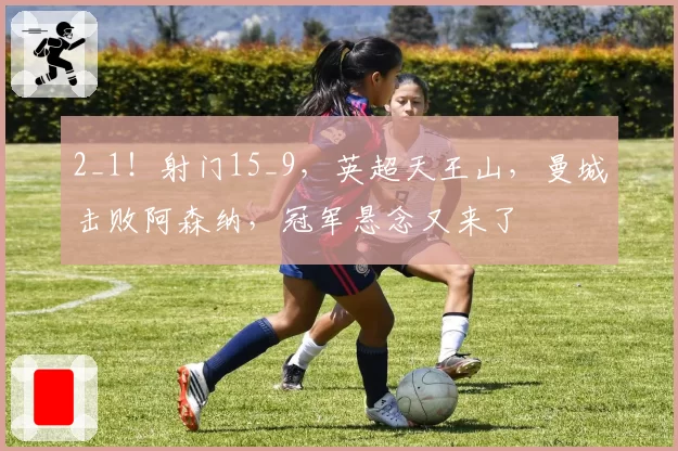 2_1！射门15_9，英超天王山，曼城击败阿森纳，冠军悬念又来了