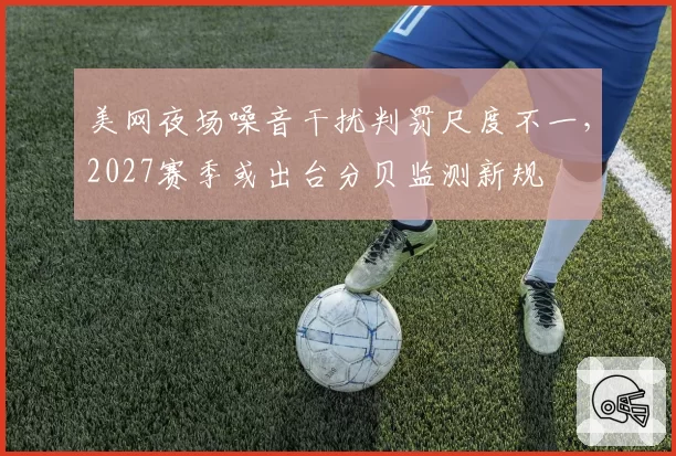 美网夜场噪音干扰判罚尺度不一，2027赛季或出台分贝监测新规