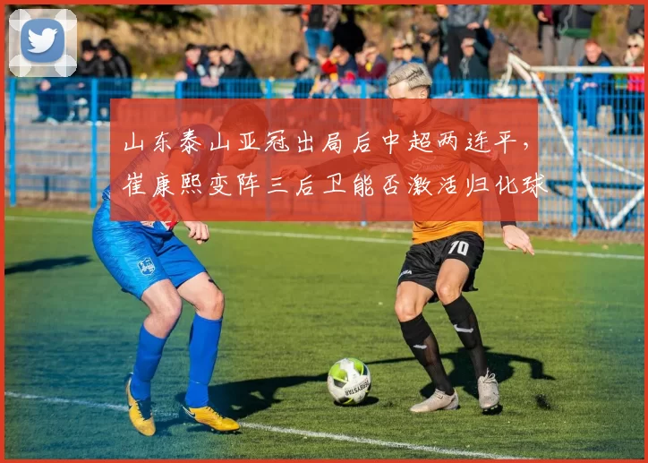 山东泰山亚冠出局后中超两连平，崔康熙变阵三后卫能否激活归化球员
