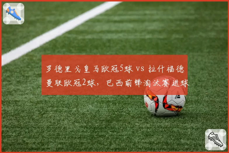 罗德里戈皇马欧冠5球 vs 拉什福德曼联欧冠2球，巴西前锋淘汰赛进球效率翻倍