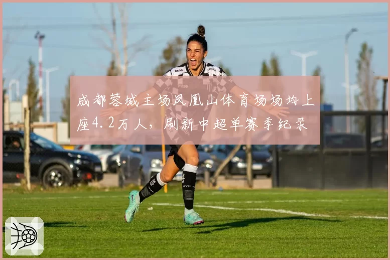 成都蓉城主场凤凰山体育场场均上座4.2万人，刷新中超单赛季纪录