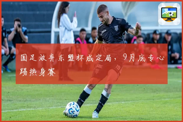 国足放弃东盟杯成定局,9月底专心踢热身赛