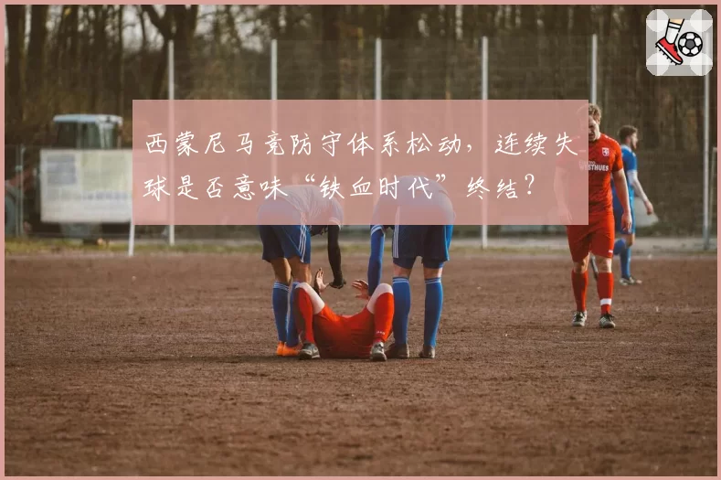 西蒙尼马竞防守体系松动，连续失球是否意味“铁血时代”终结？