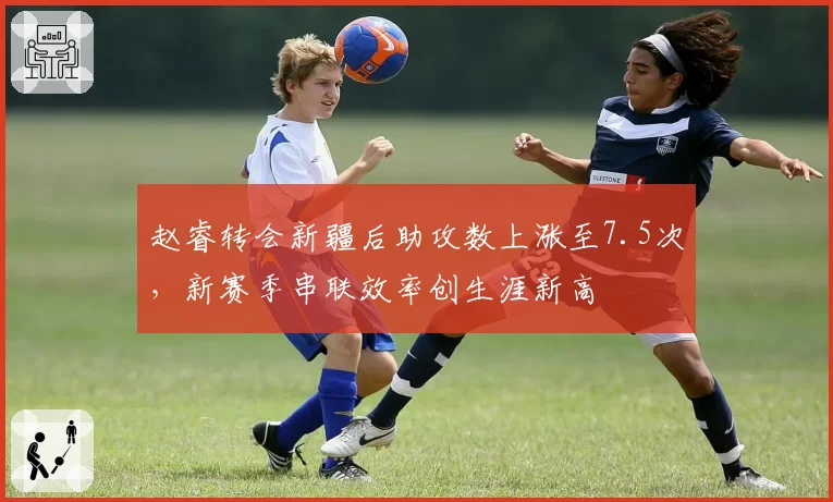 赵睿转会新疆后助攻数上涨至7.5次，新赛季串联效率创生涯新高