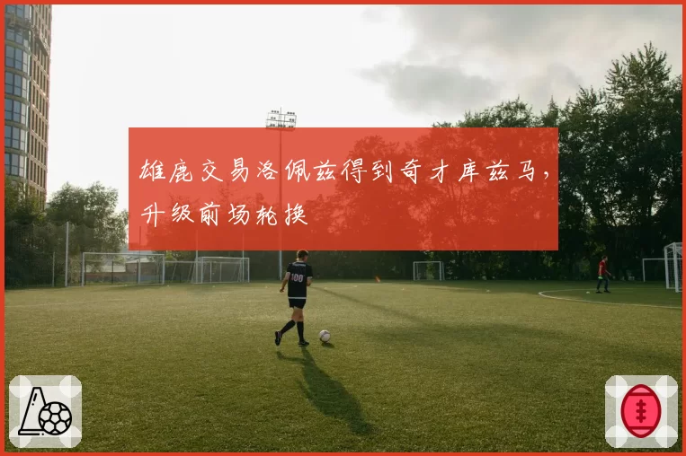 雄鹿交易洛佩兹得到奇才库兹马，升级前场轮换