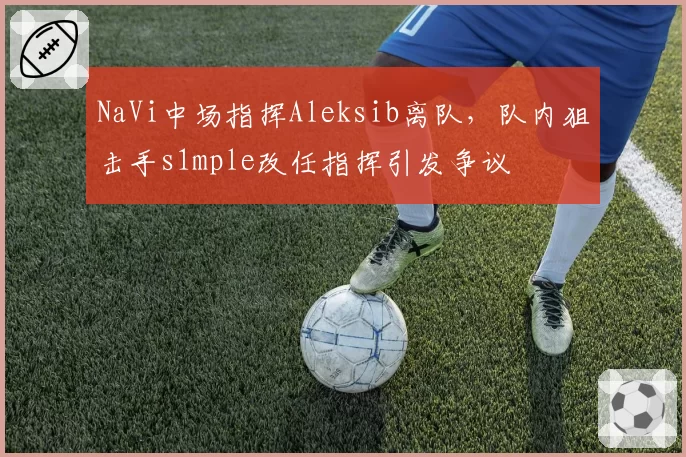 NaVi中场指挥Aleksib离队，队内狙击手s1mple改任指挥引发争议