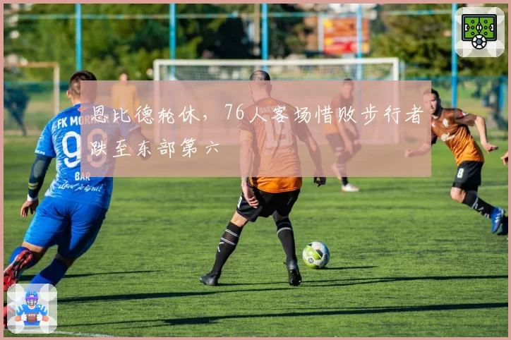 恩比德轮休,76人客场惜败步行者跌至东部第六
