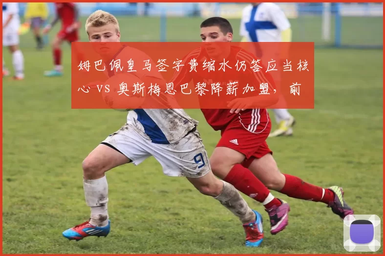 姆巴佩皇马签字费缩水仍答应当核心 vs 奥斯梅恩巴黎降薪加盟，前锋签约谈判侧重点差异