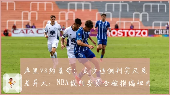 库里vs约基奇：走步违例判罚尺度差异大，NBA裁判委员会被指偏袒内线