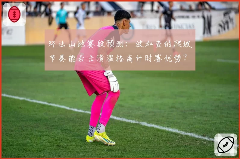 环法山地赛段预测:波加查的爬坡节奏能否击溃温格高计时赛优势?