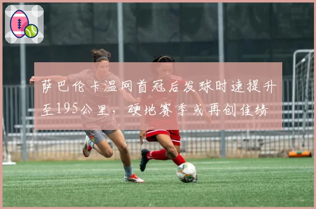 萨巴伦卡温网首冠后发球时速提升至195公里,硬地赛季或再创佳绩