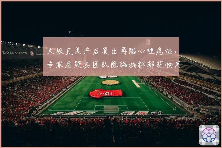 大坂直美产后复出再陷心理危机,专家质疑其团队隐瞒抗抑郁药物用量