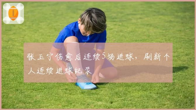 张玉宁伤愈后连续5场进球，刷新个人连续进球纪录