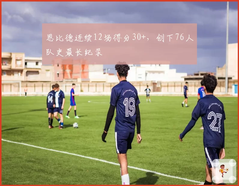 恩比德连续12场得分30+,创下76人队史最长纪录