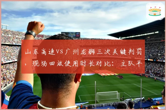 山东高速vs广州龙狮三次关键判罚，现场回放使用时长对比：主队平均短15秒，客队反应激烈