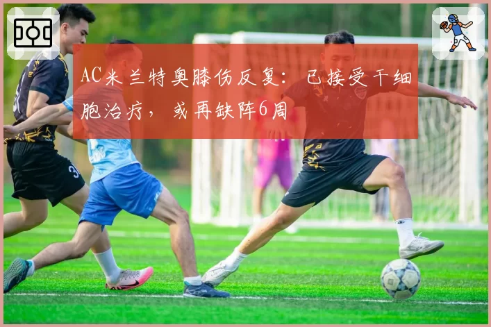 AC米兰特奥膝伤反复:已接受干细胞治疗,或再缺阵6周