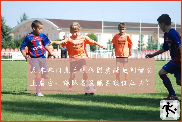 天津津门虎于根伟因质疑裁判被罚上看台，球队客场能否顶住压力？
