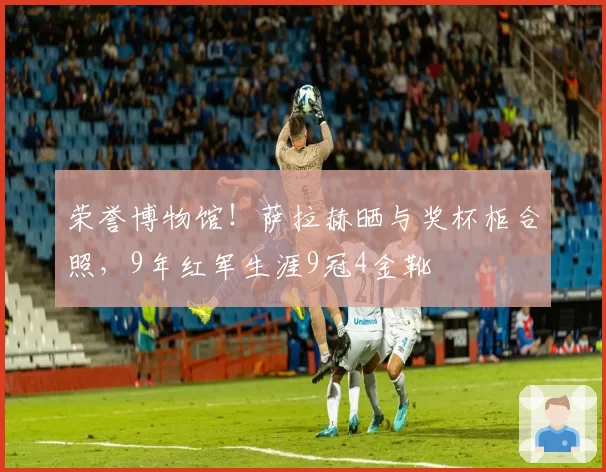 荣誉博物馆!萨拉赫晒与奖杯柜合照,9年红军生涯9冠4金靴