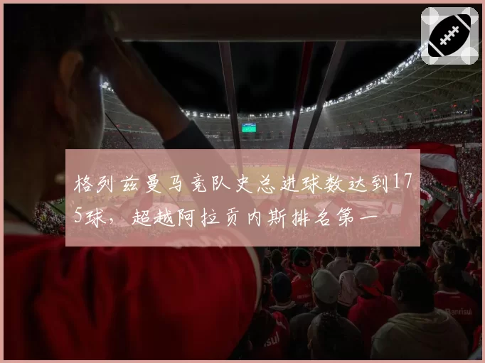 格列兹曼马竞队史总进球数达到175球，超越阿拉贡内斯排名第一