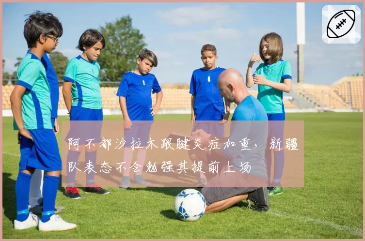 阿不都沙拉木跟腱炎症加重,新疆队表态不会勉强其提前上场