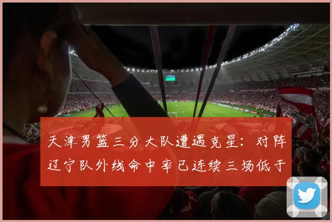 天津男篮三分大队遭遇克星：对阵辽宁队外线命中率已连续三场低于30%