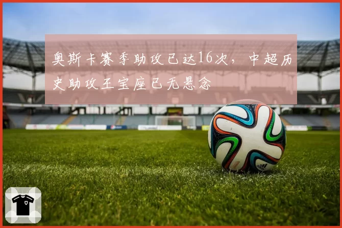 奥斯卡赛季助攻已达16次，中超历史助攻王宝座已无悬念